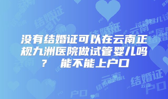 没有结婚证可以在云南正规九洲医院做试管婴儿吗？ 能不能上户口