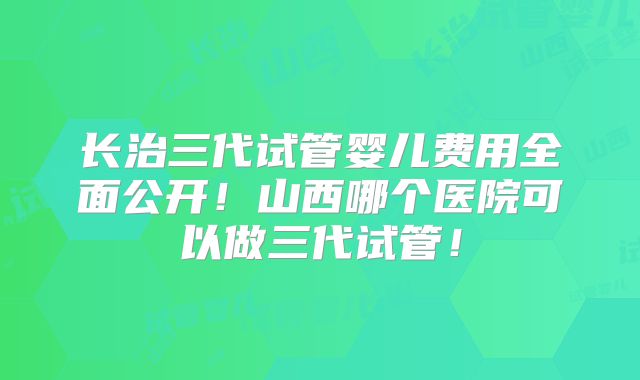 长治三代试管婴儿费用全面公开!山西哪个医院可以做三代试管!