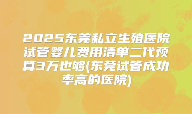 2025东莞私立生殖医院试管婴儿费用清单二代预算3万也够(东莞试管成功率高的医院)