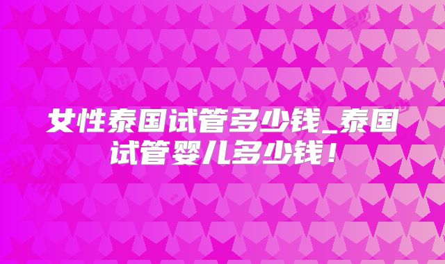 女性泰国试管多少钱_泰国试管婴儿多少钱！