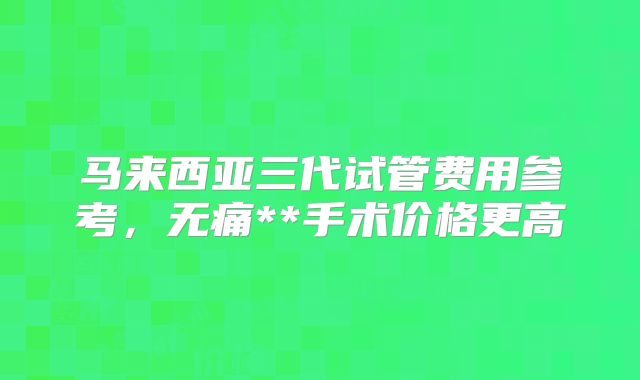 马来西亚三代试管费用参考,无痛**手术价格更高