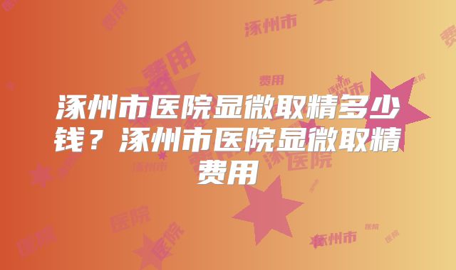 涿州市医院显微取精多少钱？涿州市医院显微取精费用