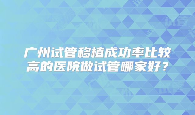 广州试管移植成功率比较高的医院做试管哪家好?