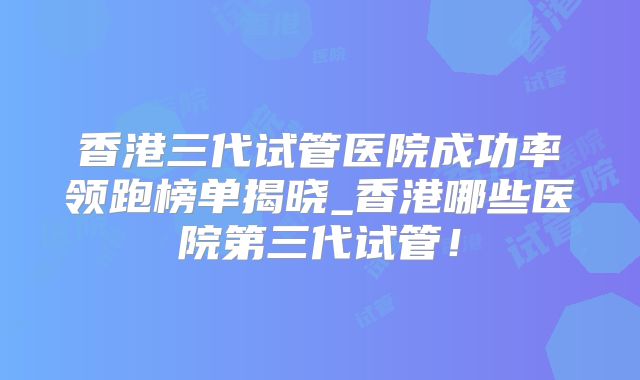 香港三代试管医院成功率领跑榜单揭晓_香港哪些医院第三代试管!