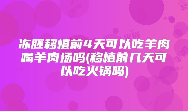 冻胚移植前4天可以吃羊肉喝羊肉汤吗(移植前几天可以吃火锅吗)