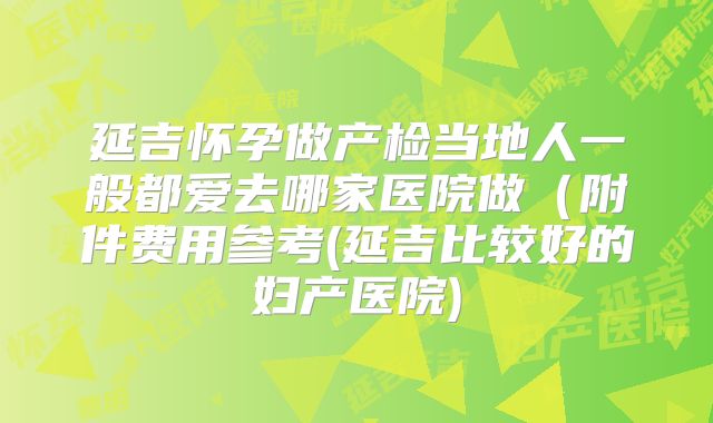 延吉怀孕做产检当地人一般都爱去哪家医院做（附件费用参考(延吉比较好的妇产医院)