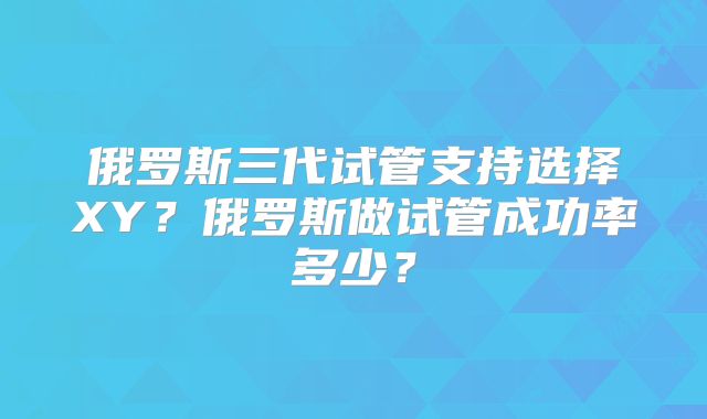 俄罗斯三代试管支持选择XY?俄罗斯做试管成功率多少?