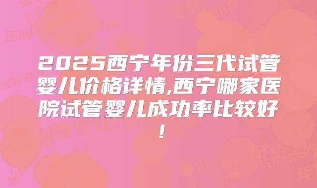 2025西宁年份三代试管婴儿价格详情,西宁哪家医院试管婴儿成功率比较好！