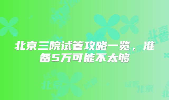 北京三院试管攻略一览，准备5万可能不太够