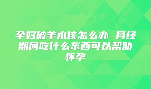 孕妇破羊水该怎么办 月经期间吃什么东西可以帮助怀孕