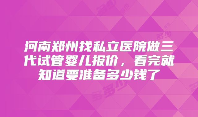 河南郑州找私立医院做三代试管婴儿报价，看完就知道要准备多少钱了