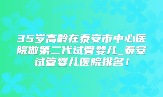 35岁高龄在泰安市中心医院做第二代试管婴儿_泰安试管婴儿医院排名!