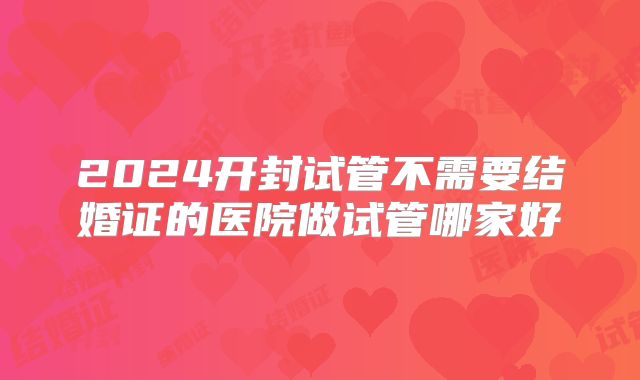 2024开封试管不需要结婚证的医院做试管哪家好
