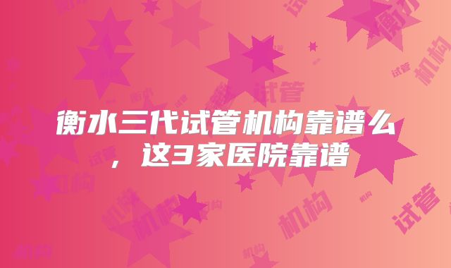 衡水三代试管机构靠谱么,这3家医院靠谱