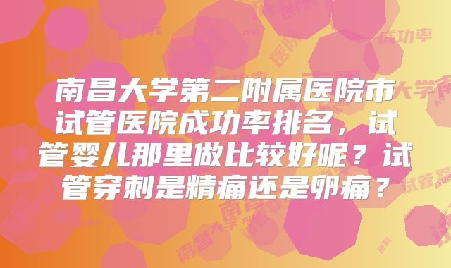南昌大学第二附属医院市试管医院成功率排名，试管婴儿那里做比较好呢？试管穿刺是精痛还是卵痛？