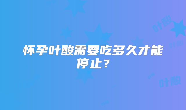 怀孕叶酸需要吃多久才能停止?