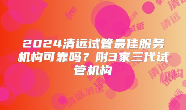 2024清远试管最佳服务机构可靠吗?附3家三代试管机构