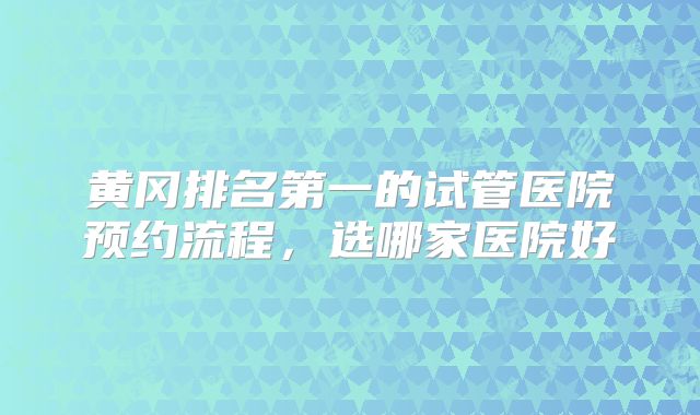 黄冈排名第一的试管医院预约流程，选哪家医院好