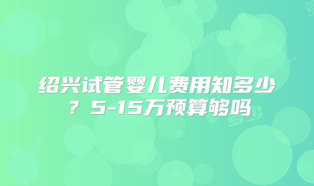 绍兴试管婴儿费用知多少？5-15万预算够吗