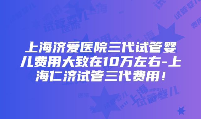 上海济爱医院三代试管婴儿费用大致在10万左右-上海仁济试管三代费用！