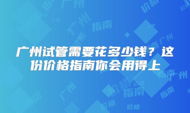 广州试管需要花多少钱?这份价格指南你会用得上