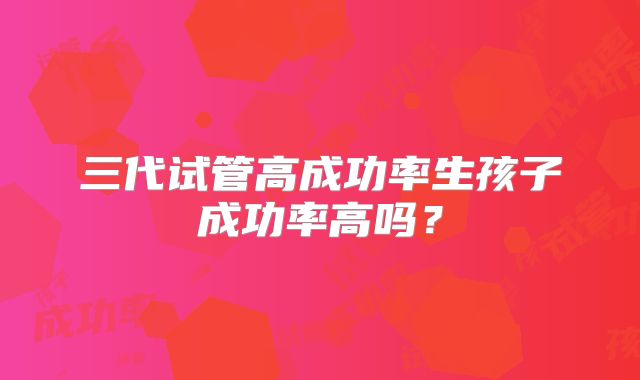 三代试管高成功率生孩子成功率高吗？
