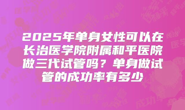 2025年单身女性可以在长治医学院附属和平医院做三代试管吗?单身做试管的成功率有多少