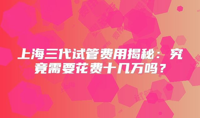 上海三代试管费用揭秘：究竟需要花费十几万吗？