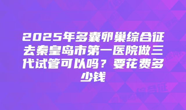 2025年多囊卵巢综合征去秦皇岛市第一医院做三代试管可以吗?要花费多少钱
