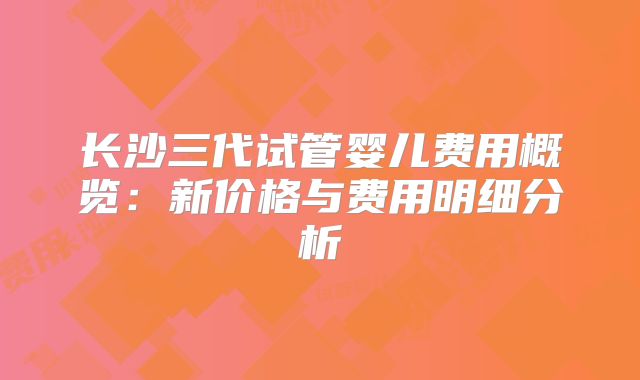 长沙三代试管婴儿费用概览：新价格与费用明细分析