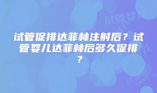 试管促排达菲林注射后？试管婴儿达菲林后多久促排？