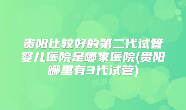 贵阳比较好的第二代试管婴儿医院是哪家医院(贵阳哪里有3代试管)