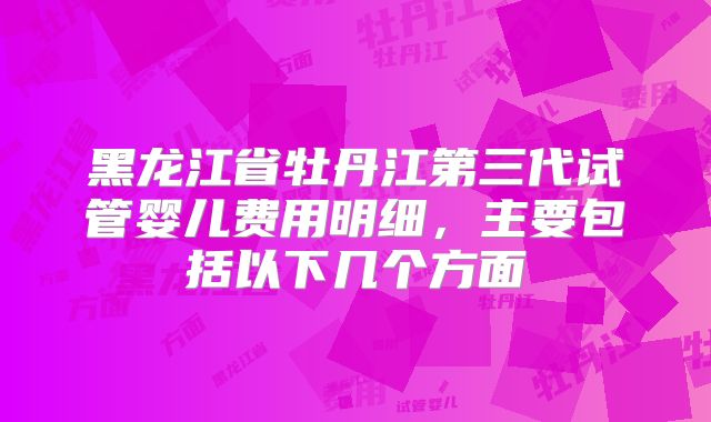黑龙江省牡丹江第三代试管婴儿费用明细，主要包括以下几个方面
