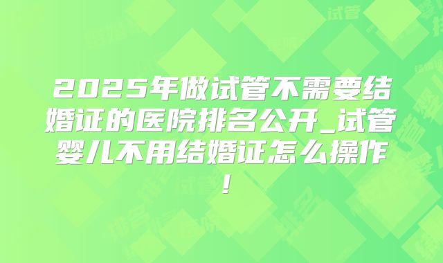 2025年做试管不需要结婚证的医院排名公开_试管婴儿不用结婚证怎么操作！
