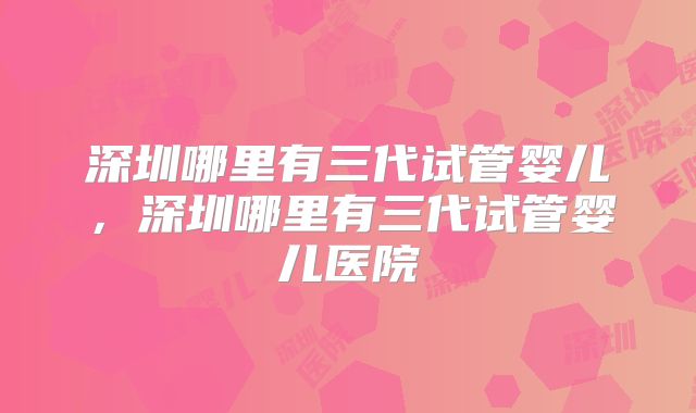 深圳哪里有三代试管婴儿，深圳哪里有三代试管婴儿医院