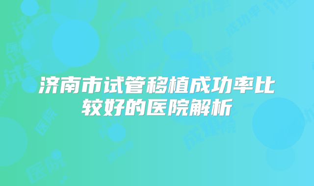 济南市试管移植成功率比较好的医院解析