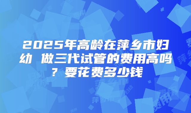 2025年高龄在萍乡市妇幼 做三代试管的费用高吗？要花费多少钱