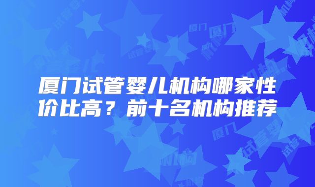 厦门试管婴儿机构哪家性价比高?前十名机构推荐