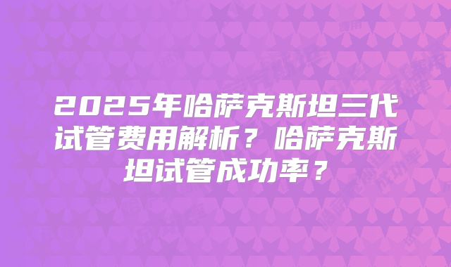 2025年哈萨克斯坦三代试管费用解析？哈萨克斯坦试管成功率？
