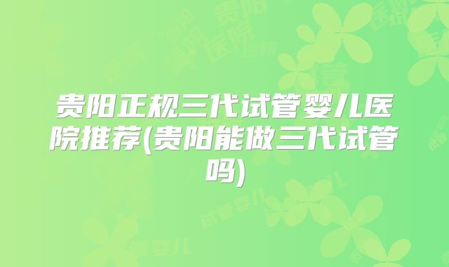 贵阳正规三代试管婴儿医院推荐(贵阳能做三代试管吗)
