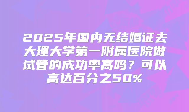 2025年国内无结婚证去大理大学第一附属医院做试管的成功率高吗？可以高达百分之50%