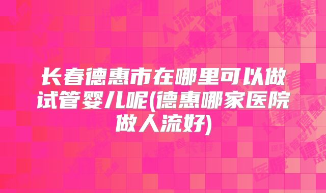长春德惠市在哪里可以做试管婴儿呢(德惠哪家医院做人流好)