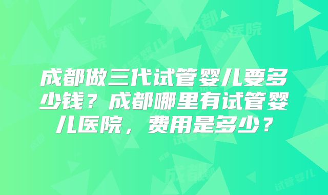 成都做三代试管婴儿要多少钱?成都哪里有试管婴儿医院,费用是多少?