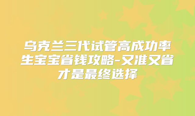 乌克兰三代试管高成功率生宝宝省钱攻略-又准又省才是最终选择