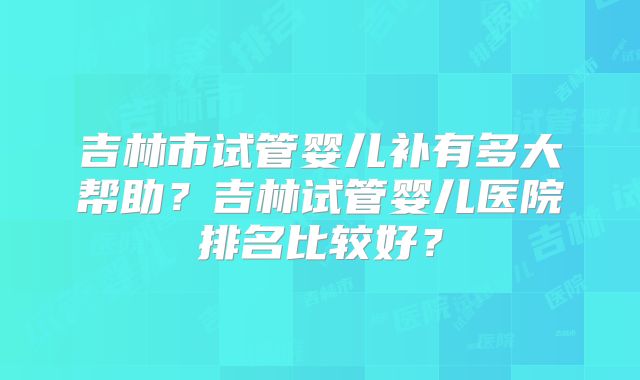 吉林市试管婴儿补有多大帮助？吉林试管婴儿医院排名比较好？