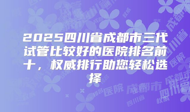 2025四川省成都市三代试管比较好的医院排名前十，权威排行助您轻松选择