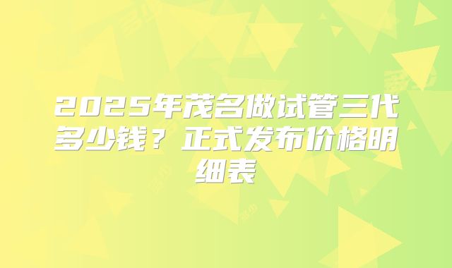 2025年茂名做试管三代多少钱？正式发布价格明细表