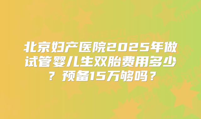 北京妇产医院2025年做试管婴儿生双胎费用多少？预备15万够吗？