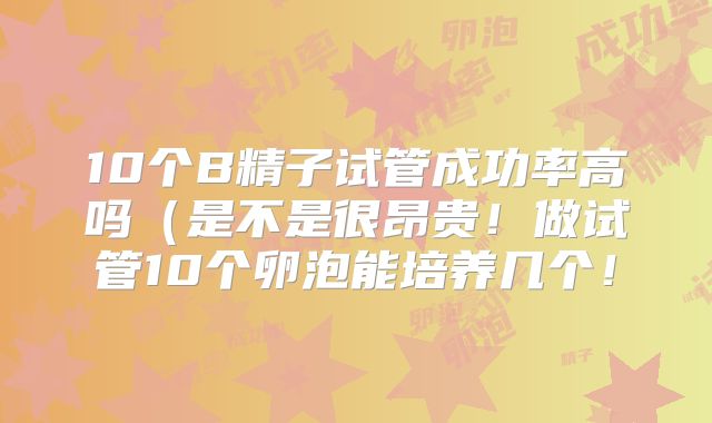 10个B精子试管成功率高吗(是不是很昂贵!做试管10个卵泡能培养几个!