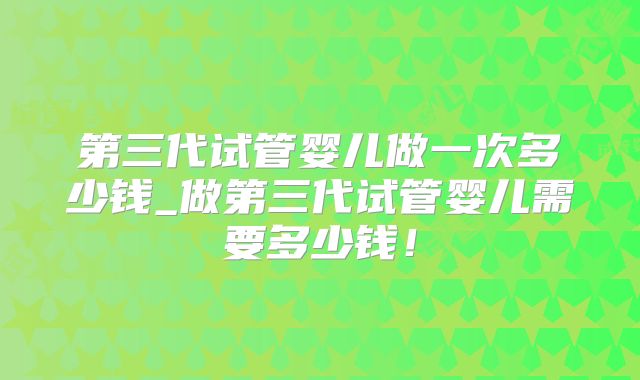 第三代试管婴儿做一次多少钱_做第三代试管婴儿需要多少钱！